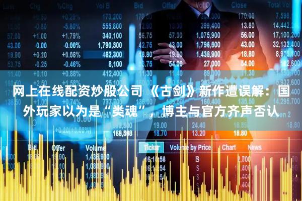 网上在线配资炒股公司 《古剑》新作遭误解：国外玩家以为是“类魂”，博主与官方齐声否认