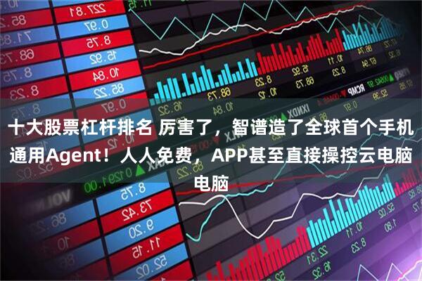 十大股票杠杆排名 厉害了，智谱造了全球首个手机通用Agent！人人免费，APP甚至直接操控云电脑