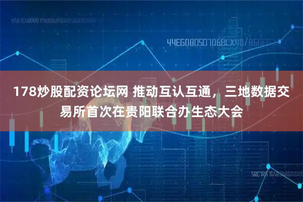 178炒股配资论坛网 推动互认互通，三地数据交易所首次在贵阳联合办生态大会