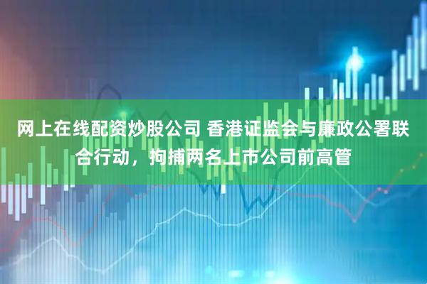 网上在线配资炒股公司 香港证监会与廉政公署联合行动，拘捕两名上市公司前高管