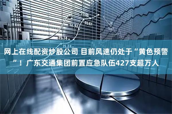 网上在线配资炒股公司 目前风速仍处于“黄色预警”！广东交通集团前置应急队伍427支超万人