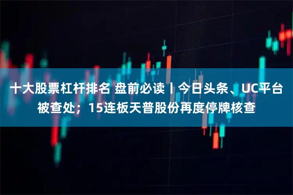十大股票杠杆排名 盘前必读丨今日头条、UC平台被查处;15连板天普股份再度停牌核查