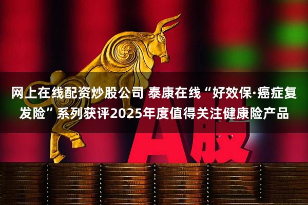 网上在线配资炒股公司 泰康在线“好效保·癌症复发险”系列获评2025年度值得关注健康险产品
