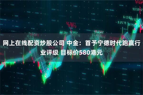 网上在线配资炒股公司 中金：首予宁德时代跑赢行业评级 目标价580港元