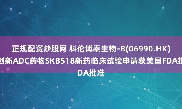正规配资炒股网 科伦博泰生物-B(06990.HK)：创新ADC药物SKB518新药临床试验申请获美国FDA批准