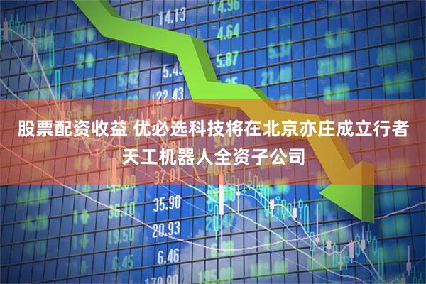 股票配资收益 优必选科技将在北京亦庄成立行者天工机器人全资子公司