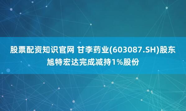 股票配资知识官网 甘李药业(603087.SH)股东旭特宏达完成减持1%股份
