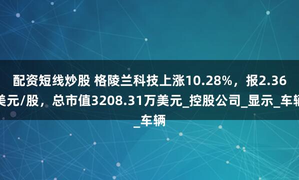 配资短线炒股 格陵兰科技上涨10.28%，报2.36美元/股，总市值3208.31万美元_控股公司_显示_车辆