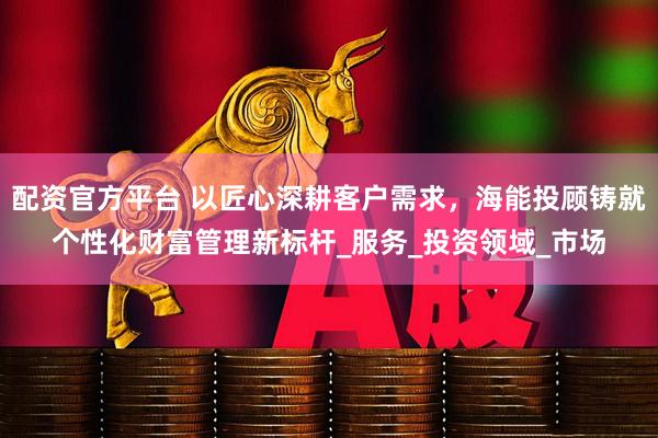 配资官方平台 以匠心深耕客户需求，海能投顾铸就个性化财富管理新标杆_服务_投资领域_市场