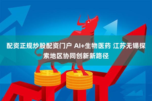 配资正规炒股配资门户 AI+生物医药 江苏无锡探索地区协同创新新路径
