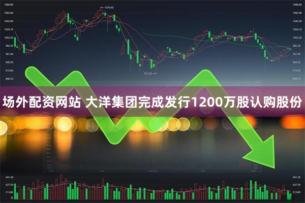 场外配资网站 大洋集团完成发行1200万股认购股份
