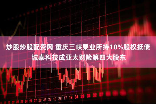 炒股炒股配资网 重庆三峡果业所持10%股权抵债 城泰科技成亚太财险第四大股东