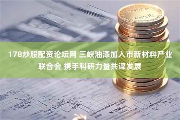 178炒股配资论坛网 三峡油漆加入市新材料产业联合会 携手科研力量共谋发展