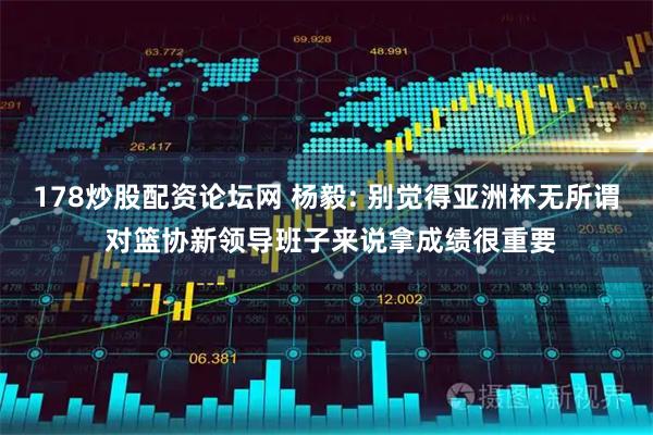 178炒股配资论坛网 杨毅: 别觉得亚洲杯无所谓 对篮协新领导班子来说拿成绩很重要
