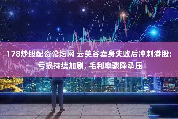 178炒股配资论坛网 云英谷卖身失败后冲刺港股: 亏损持续加剧, 毛利率骤降承压