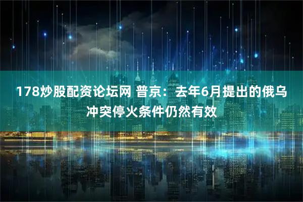 178炒股配资论坛网 普京：去年6月提出的俄乌冲突停火条件仍然有效
