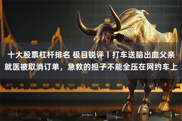 十大股票杠杆排名 极目锐评丨打车送脑出血父亲就医被取消订单，急救的担子不能全压在网约车上