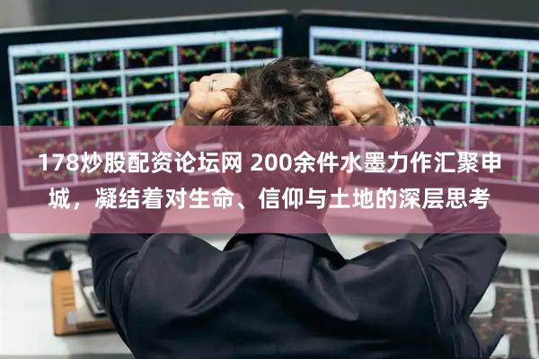 178炒股配资论坛网 200余件水墨力作汇聚申城，凝结着对生命、信仰与土地的深层思考
