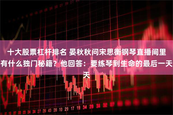 十大股票杠杆排名 晏秋秋问宋思衡钢琴直播间里有什么独门秘籍？他回答：要练琴到生命的最后一天