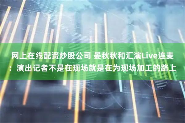 网上在线配资炒股公司 晏秋秋和汇演Live连麦：演出记者不是在现场就是在为现场加工的路上