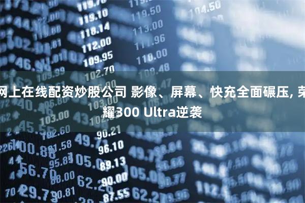 网上在线配资炒股公司 影像、屏幕、快充全面碾压, 荣耀300 Ultra逆袭