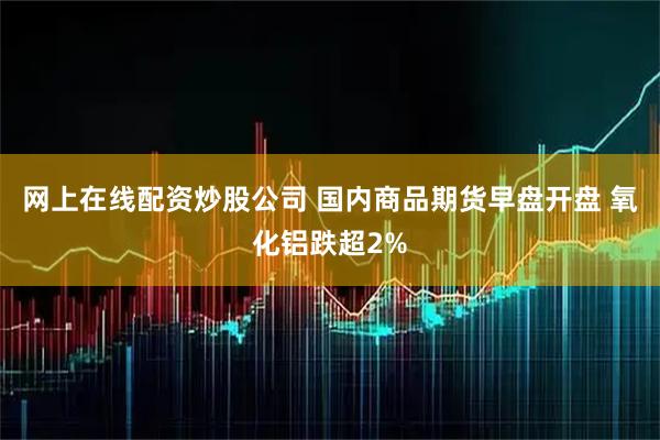 网上在线配资炒股公司 国内商品期货早盘开盘 氧化铝跌超2%