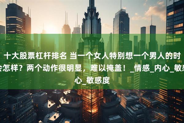 十大股票杠杆排名 当一个女人特别想一个男人的时候会怎样？两个动作很明显，难以掩盖！_情感_内心_敏感度