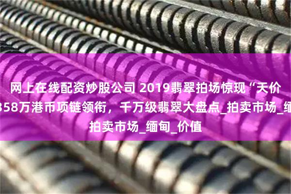 网上在线配资炒股公司 2019翡翠拍场惊现“天价王”！7358万港币项链领衔，千万级翡翠大盘点_拍卖市场_缅甸_价值