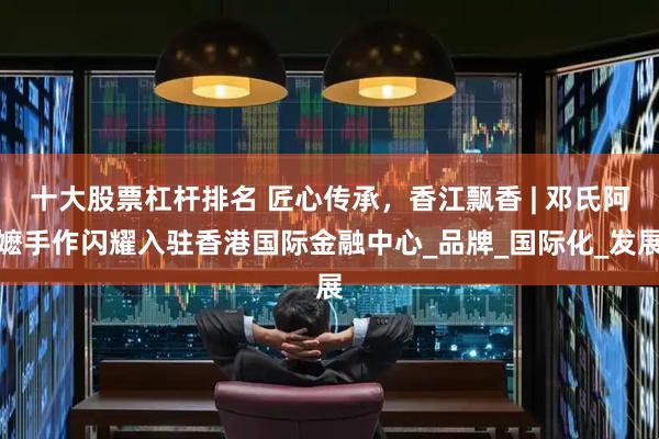 十大股票杠杆排名 匠心传承，香江飘香 | 邓氏阿嬷手作闪耀入驻香港国际金融中心_品牌_国际化_发展