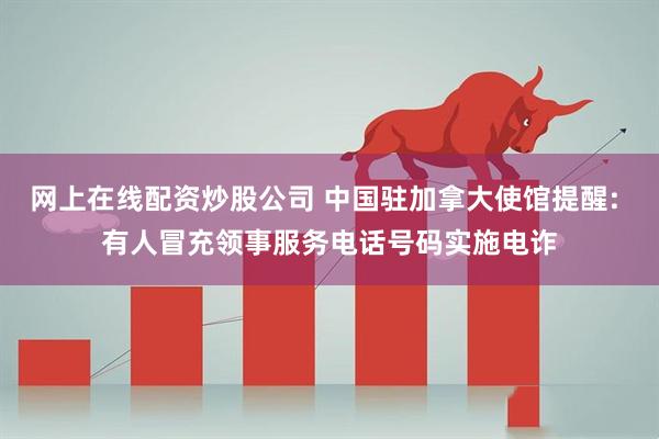 网上在线配资炒股公司 中国驻加拿大使馆提醒: 有人冒充领事服务电话号码实施电诈
