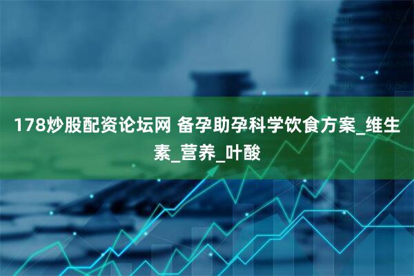178炒股配资论坛网 备孕助孕科学饮食方案_维生素_营养_叶酸