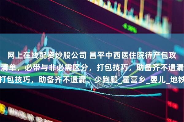网上在线配资炒股公司 昌平中西医住院待产包攻略：含妈妈、宝宝物品清单，必带与非必需区分，打包技巧，助备齐不遗漏、少跑腿_霍营乡_婴儿_地铁