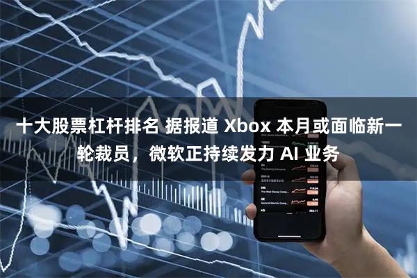 十大股票杠杆排名 据报道 Xbox 本月或面临新一轮裁员，微软正持续发力 AI 业务