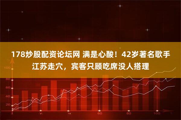 178炒股配资论坛网 满是心酸！42岁著名歌手江苏走穴，宾客只顾吃席没人搭理