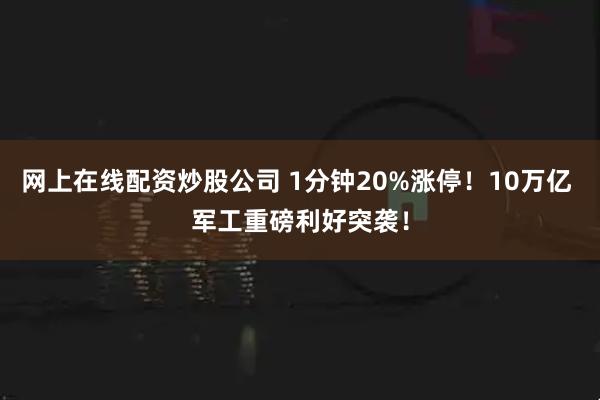 网上在线配资炒股公司 1分钟20%涨停!10万亿 军工重磅利好突袭!
